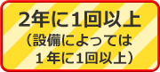 2年に1回以上（設備によっては1年に1回以上）