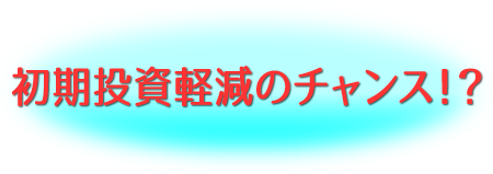 初期投資軽減のチャンス！？